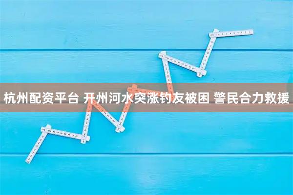 杭州配资平台 开州河水突涨钓友被困 警民合力救援