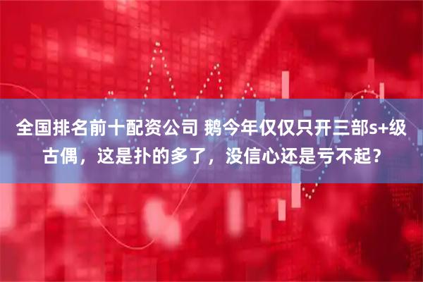 全国排名前十配资公司 鹅今年仅仅只开三部s+级古偶,这是扑的多了,没信心还是亏不起?
