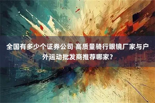 全国有多少个证券公司 高质量骑行眼镜厂家与户外运动批发商推荐哪家？