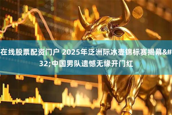 在线股票配资门户 2025年泛洲际冰壶锦标赛揭幕&#32;中国男队遗憾无缘开门红