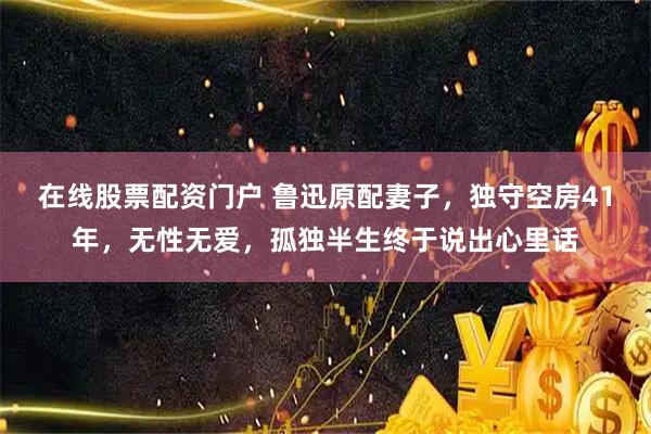 在线股票配资门户 鲁迅原配妻子，独守空房41年，无性无爱，孤独半生终于说出心里话