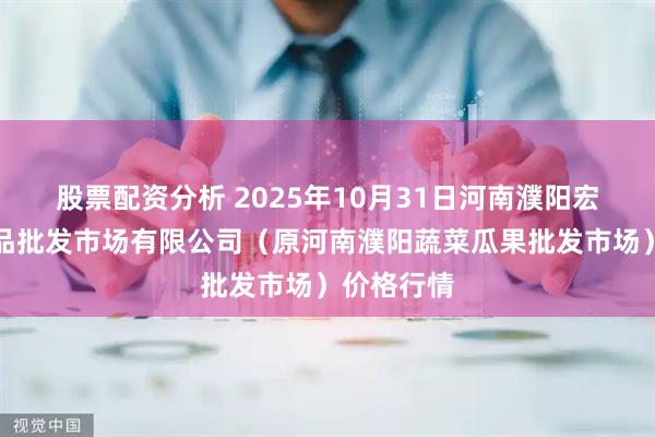 股票配资分析 2025年10月31日河南濮阳宏进农副产品批发市场有限公司(原河南濮阳蔬菜瓜果批发市场)价格行情