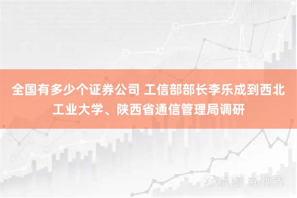 全国有多少个证券公司 工信部部长李乐成到西北工业大学、陕西省通信管理局调研