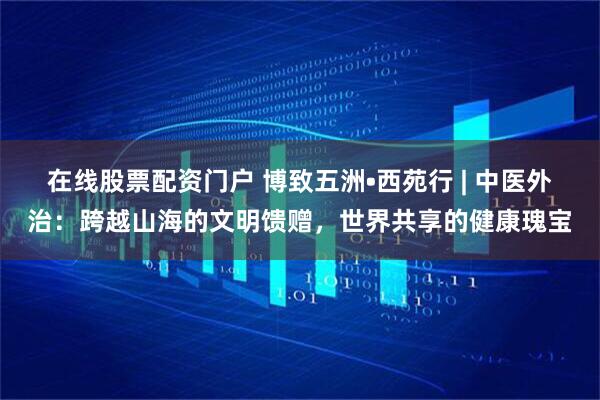 在线股票配资门户 博致五洲•西苑行 | 中医外治：跨越山海的文明馈赠，世界共享的健康瑰宝