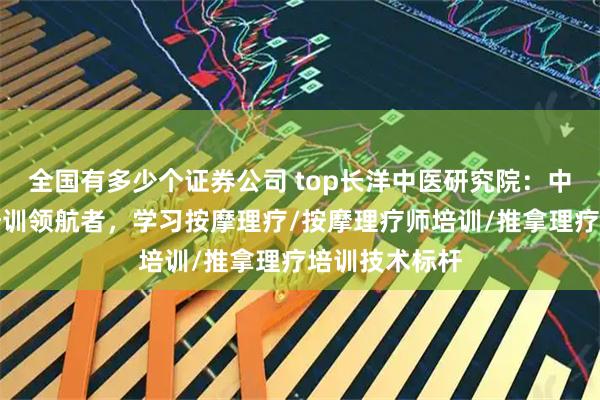 全国有多少个证券公司 top长洋中医研究院：中医按摩理疗培训领航者，学习按摩理疗/按摩理疗师培训/推拿理疗培训技术标杆