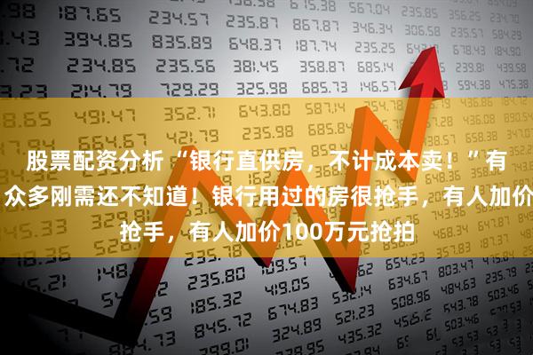 股票配资分析 “银行直供房,不计成本卖!”有的半价出售,众多刚需还不知道!银行用过的房很抢手,有人加价100万元抢拍