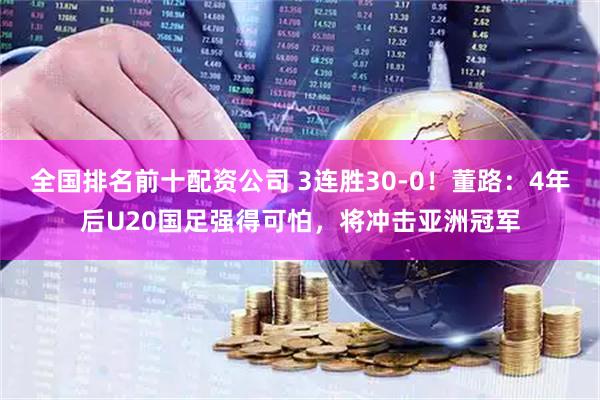 全国排名前十配资公司 3连胜30-0！董路：4年后U20国足强得可怕，将冲击亚洲冠军