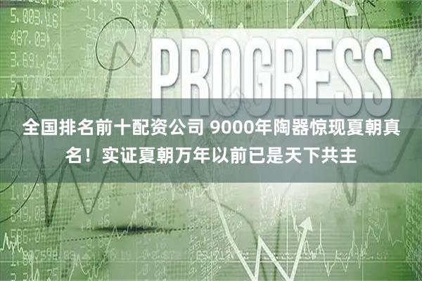 全国排名前十配资公司 9000年陶器惊现夏朝真名!实证夏朝万年以前已是天下共主