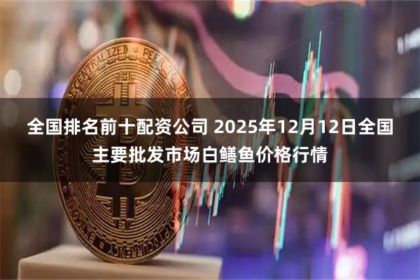 全国排名前十配资公司 2025年12月12日全国主要批发市场白鳝鱼价格行情