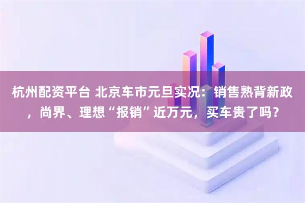 杭州配资平台 北京车市元旦实况：销售熟背新政，尚界、理想“报销”近万元，买车贵了吗？
