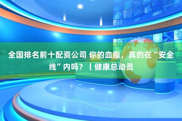 全国排名前十配资公司 你的血脂，真的在“安全线”内吗？丨健康总动员