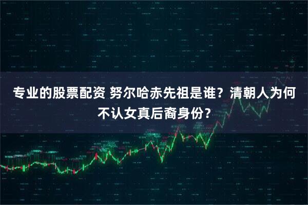 专业的股票配资 努尔哈赤先祖是谁？清朝人为何不认女真后裔身份？