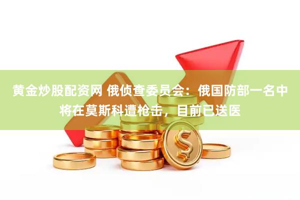 黄金炒股配资网 俄侦查委员会：俄国防部一名中将在莫斯科遭枪击，目前已送医