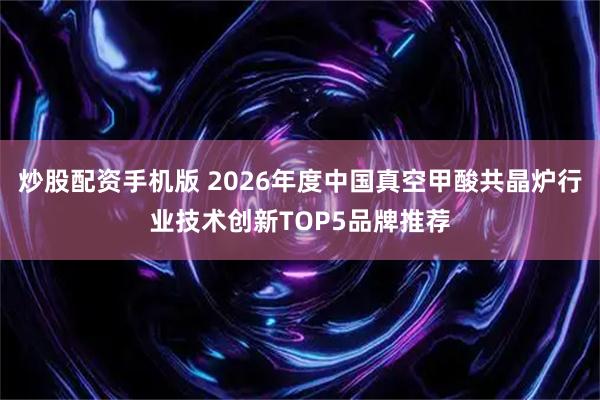 炒股配资手机版 2026年度中国真空甲酸共晶炉行业技术创新TOP5品牌推荐