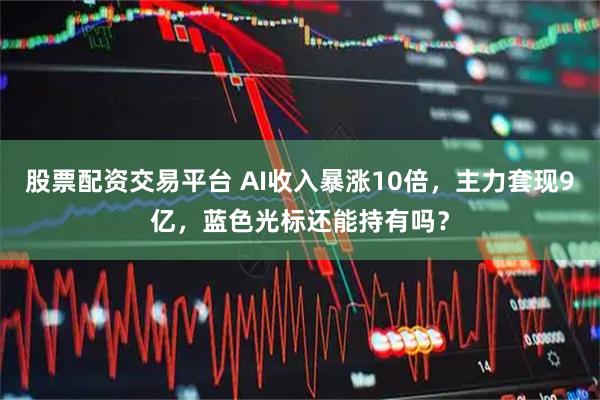 股票配资交易平台 AI收入暴涨10倍，主力套现9亿，蓝色光标还能持有吗？