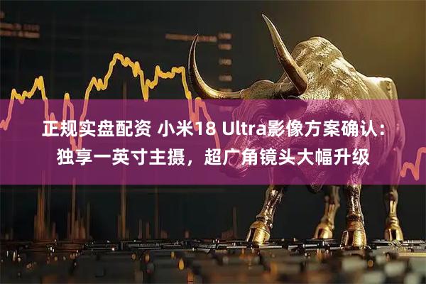 正规实盘配资 小米18 Ultra影像方案确认：独享一英寸主摄，超广角镜头大幅升级