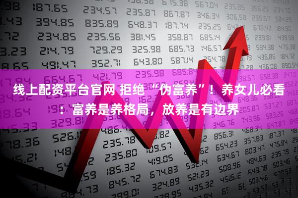 线上配资平台官网 拒绝 “伪富养”！养女儿必看：富养是养格局，放养是有边界