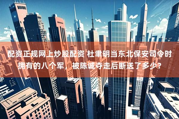配资正规网上炒股配资 杜聿明当东北保安司令时拥有的八个军，被陈诚夺走后断送了多少？