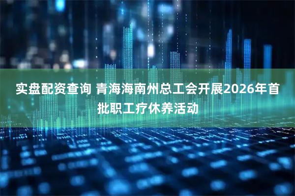 实盘配资查询 青海海南州总工会开展2026年首批职工疗休养活动