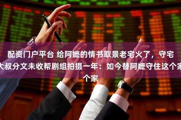 配资门户平台 给阿嬷的情书取景老宅火了，守宅大叔分文未收帮剧组拍摄一年：如今替阿嬷守住这个家