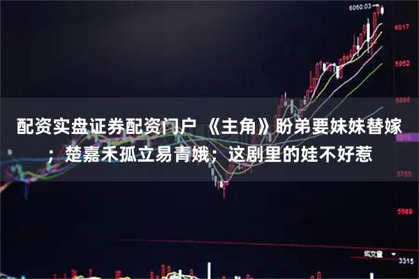 配资实盘证券配资门户 《主角》盼弟要妹妹替嫁；楚嘉禾孤立易青娥；这剧里的娃不好惹