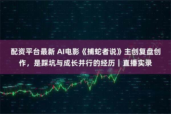 配资平台最新 AI电影《捕蛇者说》主创复盘创作，是踩坑与成长并行的经历｜直播实录