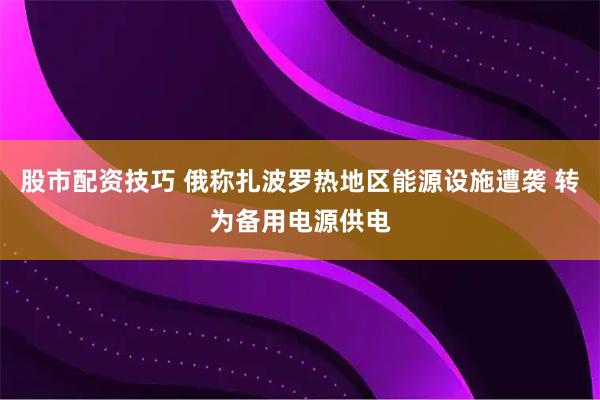 股市配资技巧 俄称扎波罗热地区能源设施遭袭 转为备用电源供电