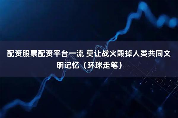 配资股票配资平台一流 莫让战火毁掉人类共同文明记忆（环球走笔）