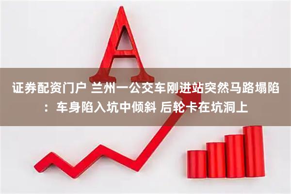 证券配资门户 兰州一公交车刚进站突然马路塌陷：车身陷入坑中倾斜 后轮卡在坑洞上
