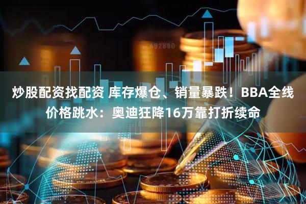 炒股配资找配资 库存爆仓、销量暴跌！BBA全线价格跳水：奥迪狂降16万靠打折续命