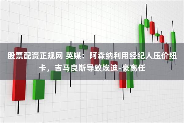 股票配资正规网 英媒：阿森纳利用经纪人压价纽卡，吉马良斯导致埃迪-豪离任